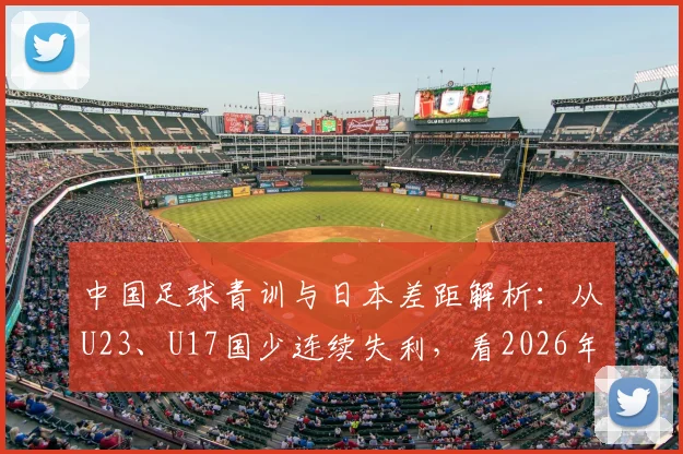 中国足球青训与日本差距解析:从U23、U17国少连续失利,看2026年及未来如何破局