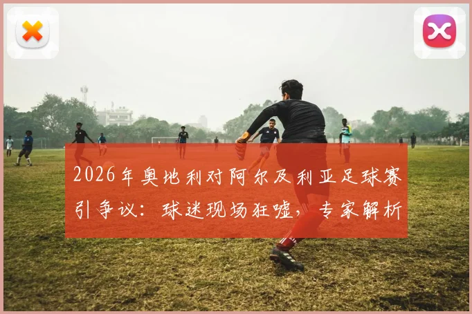 2026年奥地利对阿尔及利亚足球赛引争议：球迷现场狂嘘，专家解析比赛节奏与战术选择