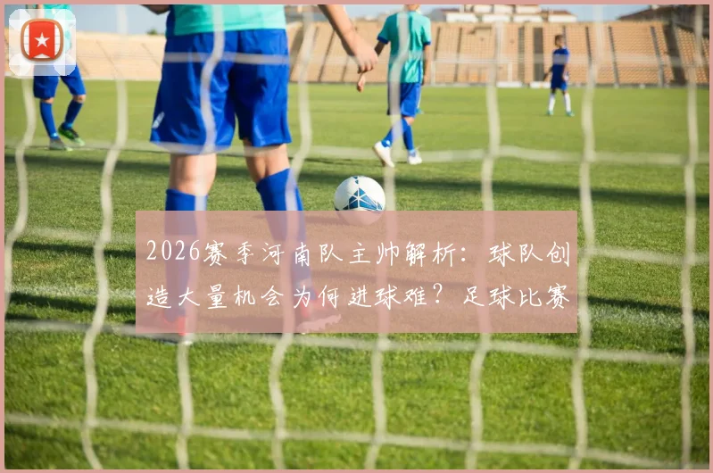 2026赛季河南队主帅解析：球队创造大量机会为何进球难？足球比赛得势不得分全剖析