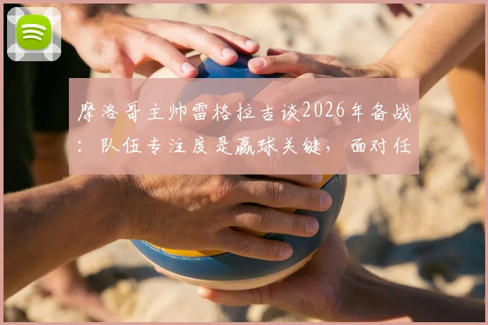 摩洛哥主帅雷格拉吉谈2026年备战:队伍专注度是赢球关键,面对任何对手我们都要争胜