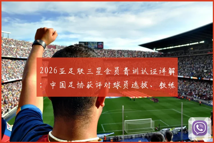 2026亚足联三星会员青训认证详解：中国足协获评对球员选拔、教练培训及足球学校的实际影响