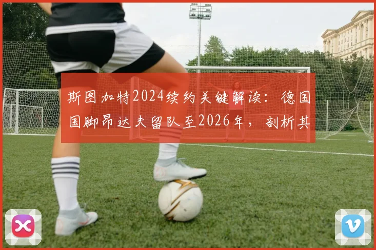 斯图加特2024续约关键解读:德国国脚昂达夫留队至2026年,剖析其年薪、合同细节及对球队阵容影响