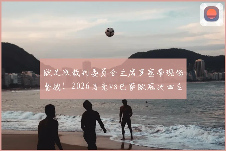 欧足联裁判委员会主席罗塞蒂现场督战!2026马竞vs巴萨欧冠次回合裁判安排解析与观赛前瞻