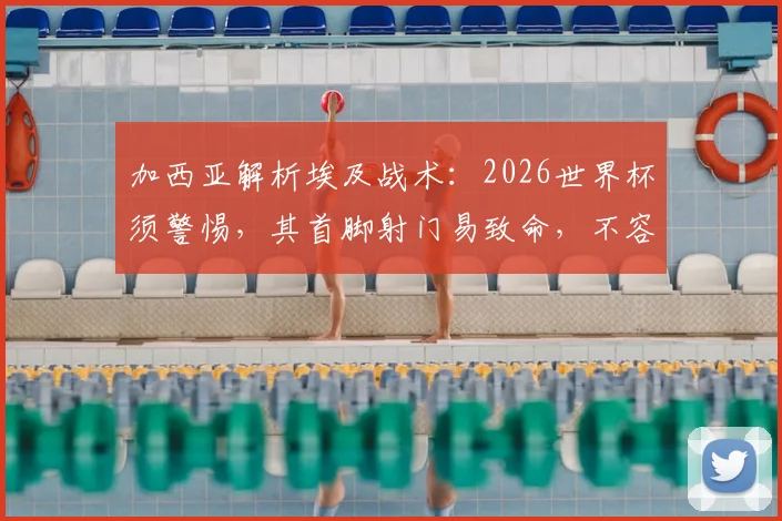 加西亚解析埃及战术：2026世界杯须警惕，其首脚射门易致命，不容领先