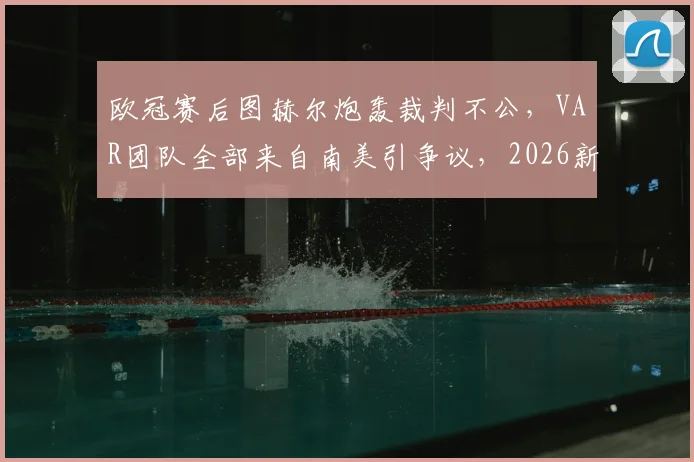 欧冠赛后图赫尔炮轰裁判不公，VAR团队全部来自南美引争议，2026新赛季判罚规则面临审视