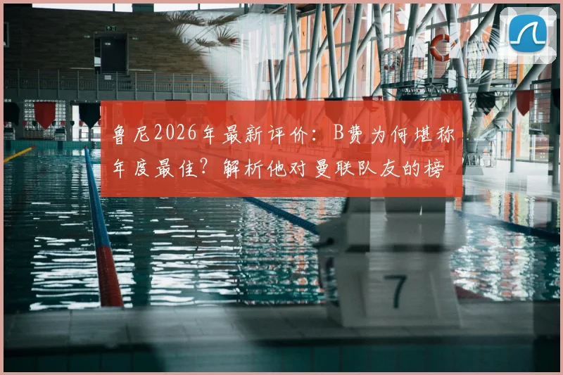 鲁尼2026年最新评价：B费为何堪称年度最佳？解析他对曼联队友的榜样领导力