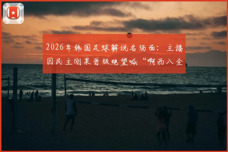 2026年韩国足球解说名场面：主播因民主刚果晋级绝望喊“啊西八全完了”，披萨梗火爆出圈原因解析