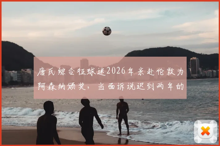 唐氏综合征球迷2026年亲赴伦敦为阿森纳颁奖，当面诉说迟到两年的感人答案背后故事
