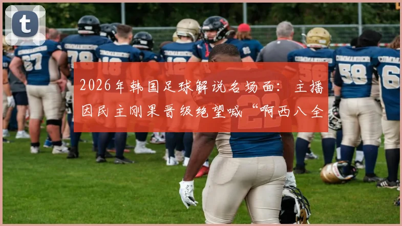 2026年韩国足球解说名场面：主播因民主刚果晋级绝望喊“啊西八全完了”，披萨梗火爆出圈原因解析
